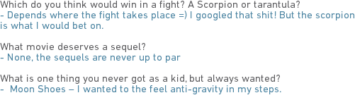 Which do you think would win in a fight? A Scorpion or tarantula?
- Depends where the fight takes place =) I googled that shit! But the scorpion is what I would bet on. What movie deserves a sequel?
- None, the sequels are never up to par What is one thing you never got as a kid, but always wanted?
- Moon Shoes – I wanted to the feel anti-gravity in my steps.