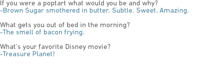 If you were a poptart what would you be and why?
-Brown Sugar smothered in butter. Subtle. Sweet. Amazing. What gets you out of bed in the morning?
-The smell of bacon frying. What’s your favorite Disney movie?
-Treasure Planet!