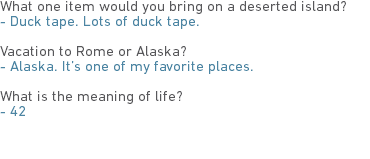 What one item would you bring on a deserted island?
- Duck tape. Lots of duck tape. Vacation to Rome or Alaska?
- Alaska. It’s one of my favorite places. What is the meaning of life?
- 42