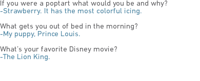 If you were a poptart what would you be and why?
-Strawberry. It has the most colorful icing. What gets you out of bed in the morning?
-My puppy, Prince Louis. What’s your favorite Disney movie?
-The Lion King.
