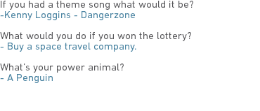 If you had a theme song what would it be?
-Kenny Loggins - Dangerzone What would you do if you won the lottery?
- Buy a space travel company. What’s your power animal?
- A Penguin