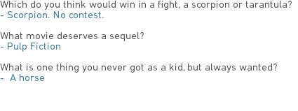 Which do you think would win in a fight, a scorpion or tarantula?
- Scorpion. No contest. What movie deserves a sequel?
- Pulp Fiction What is one thing you never got as a kid, but always wanted?
- A horse 