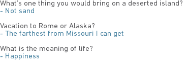 What’s one thing you would bring on a deserted island?
- Not sand Vacation to Rome or Alaska?
- The farthest from Missouri I can get What is the meaning of life?
- Happiness 