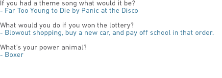 If you had a theme song what would it be?
- Far Too Young to Die by Panic at the Disco What would you do if you won the lottery?
- Blowout shopping, buy a new car, and pay off school in that order. What’s your power animal?
- Boxer 