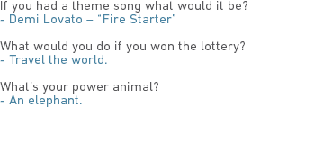 If you had a theme song what would it be?
- Demi Lovato – “Fire Starter” What would you do if you won the lottery?
- Travel the world. What’s your power animal?
- An elephant. 