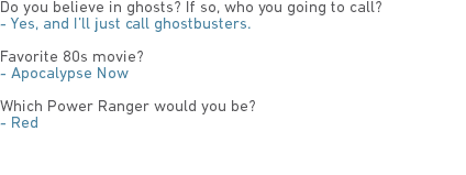 Do you believe in ghosts? If so, who you going to call?
- Yes, and I’ll just call ghostbusters. Favorite 80s movie?
- Apocalypse Now Which Power Ranger would you be?
- Red 