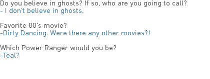 Do you believe in ghosts? If so, who are you going to call?
- I don’t believe in ghosts. Favorite 80’s movie?
-Dirty Dancing. Were there any other movies?! Which Power Ranger would you be?
-Teal? 