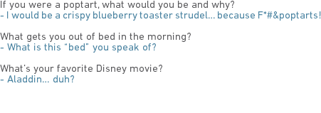 If you were a poptart, what would you be and why?
- I would be a crispy blueberry toaster strudel… because F*#&poptarts! What gets you out of bed in the morning?
- What is this “bed” you speak of? What’s your favorite Disney movie?
- Aladdin… duh? 