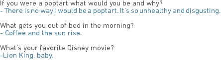 If you were a poptart what would you be and why?
- There is no way I would be a poptart. It’s so unhealthy and disgusting. What gets you out of bed in the morning?
- Coffee and the sun rise. What’s your favorite Disney movie?
-Lion King, baby. 