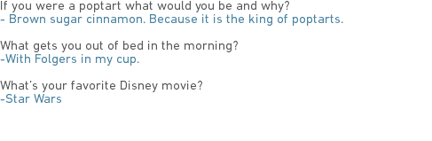 If you were a poptart what would you be and why?
- Brown sugar cinnamon. Because it is the king of poptarts. What gets you out of bed in the morning?
-With Folgers in my cup. What’s your favorite Disney movie?
-Star Wars 